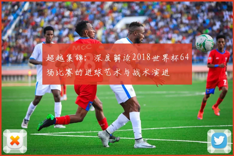 超越集锦：深度解读2018世界杯64场比赛的进球艺术与战术演进