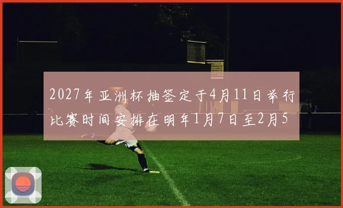 2027年亚洲杯抽签定于4月11日举行比赛时间安排在明年1月7日至2月5日