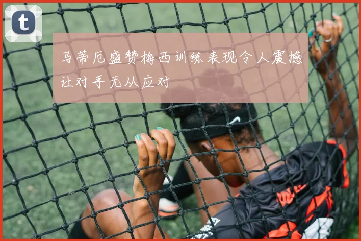 马蒂厄盛赞梅西训练表现令人震撼让对手无从应对