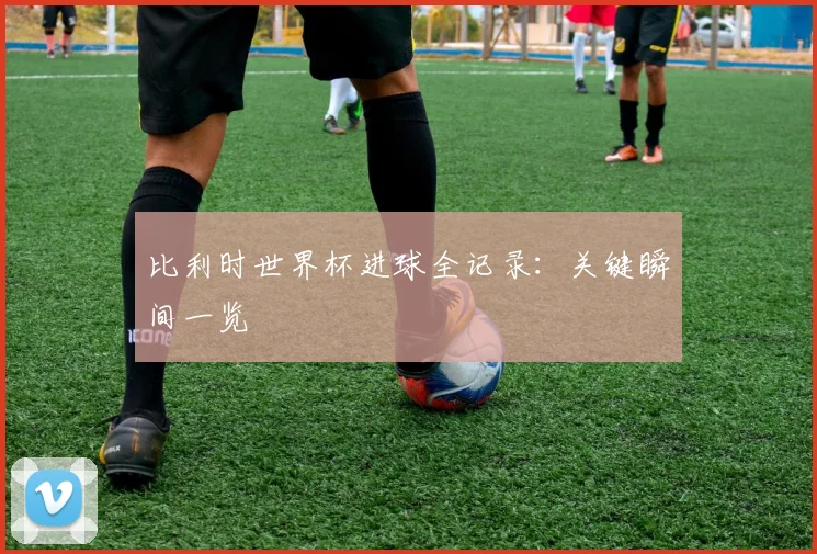 比利时世界杯进球全记录：关键瞬间一览
