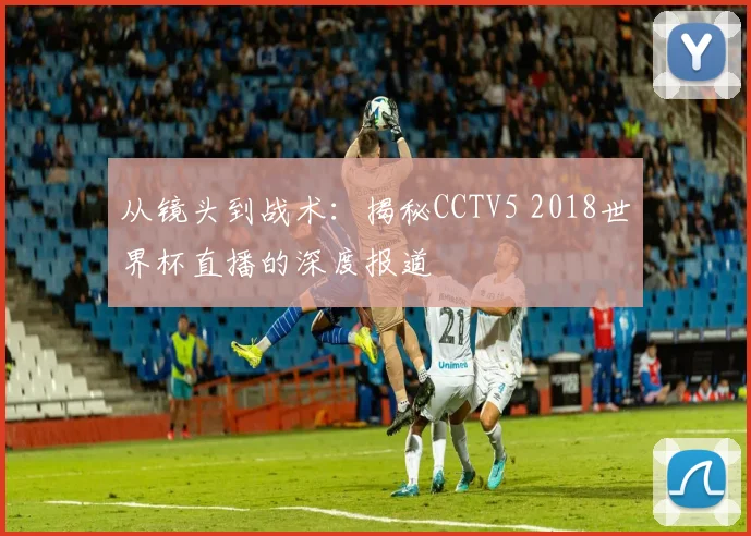 从镜头到战术：揭秘CCTV5 2018世界杯直播的深度报道