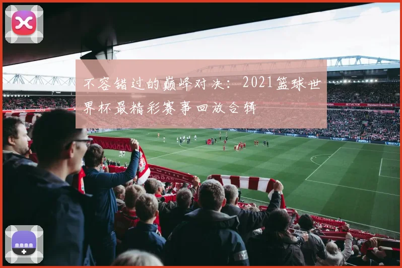 不容错过的巅峰对决：2021篮球世界杯最精彩赛事回放合辑